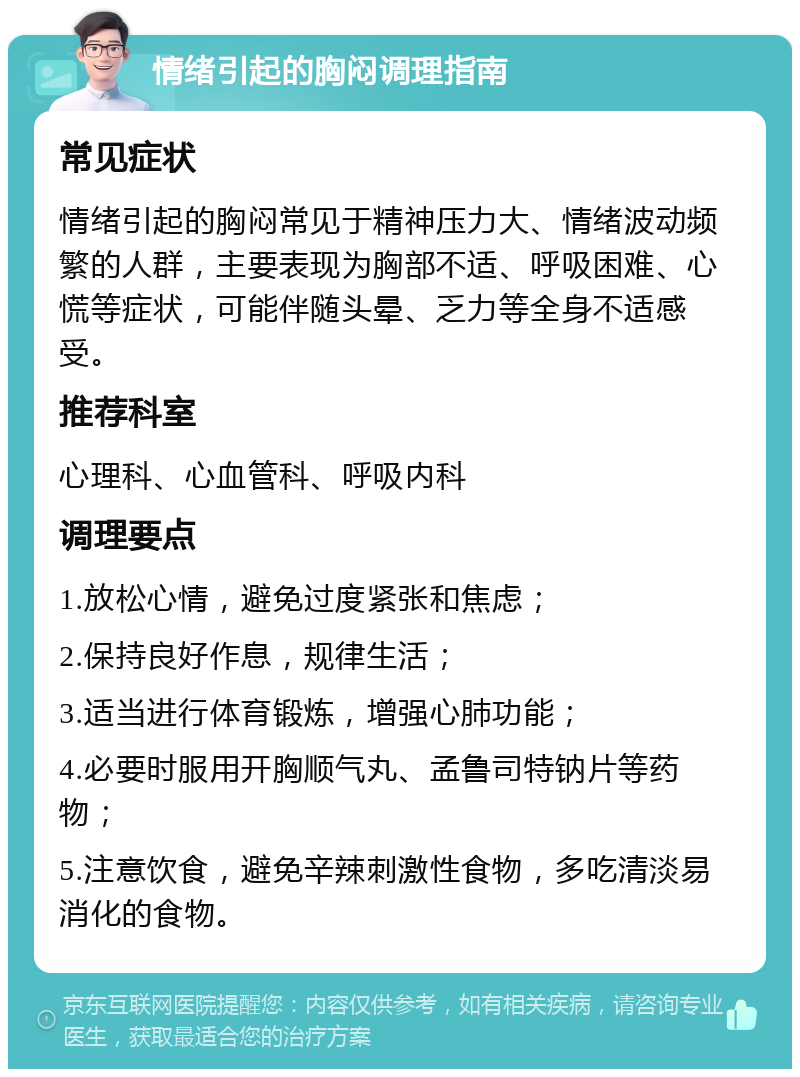 情绪引起的胸闷调理指南 常见症状 情绪引起的胸闷常见于精神压力大、情绪波动频繁的人群，主要表现为胸部不适、呼吸困难、心慌等症状，可能伴随头晕、乏力等全身不适感受。 推荐科室 心理科、心血管科、呼吸内科 调理要点 1.放松心情，避免过度紧张和焦虑； 2.保持良好作息，规律生活； 3.适当进行体育锻炼，增强心肺功能； 4.必要时服用开胸顺气丸、孟鲁司特钠片等药物； 5.注意饮食，避免辛辣刺激性食物，多吃清淡易消化的食物。