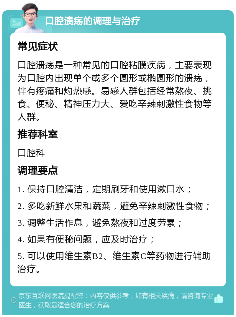 口腔溃疡的调理与治疗 常见症状 口腔溃疡是一种常见的口腔粘膜疾病，主要表现为口腔内出现单个或多个圆形或椭圆形的溃疡，伴有疼痛和灼热感。易感人群包括经常熬夜、挑食、便秘、精神压力大、爱吃辛辣刺激性食物等人群。 推荐科室 口腔科 调理要点 1. 保持口腔清洁，定期刷牙和使用漱口水； 2. 多吃新鲜水果和蔬菜，避免辛辣刺激性食物； 3. 调整生活作息，避免熬夜和过度劳累； 4. 如果有便秘问题，应及时治疗； 5. 可以使用维生素B2、维生素C等药物进行辅助治疗。