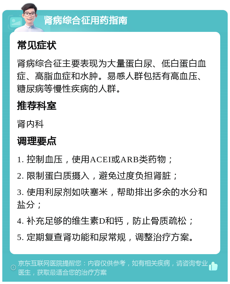 肾病综合征用药指南 常见症状 肾病综合征主要表现为大量蛋白尿、低白蛋白血症、高脂血症和水肿。易感人群包括有高血压、糖尿病等慢性疾病的人群。 推荐科室 肾内科 调理要点 1. 控制血压，使用ACEI或ARB类药物； 2. 限制蛋白质摄入，避免过度负担肾脏； 3. 使用利尿剂如呋塞米，帮助排出多余的水分和盐分； 4. 补充足够的维生素D和钙，防止骨质疏松； 5. 定期复查肾功能和尿常规，调整治疗方案。