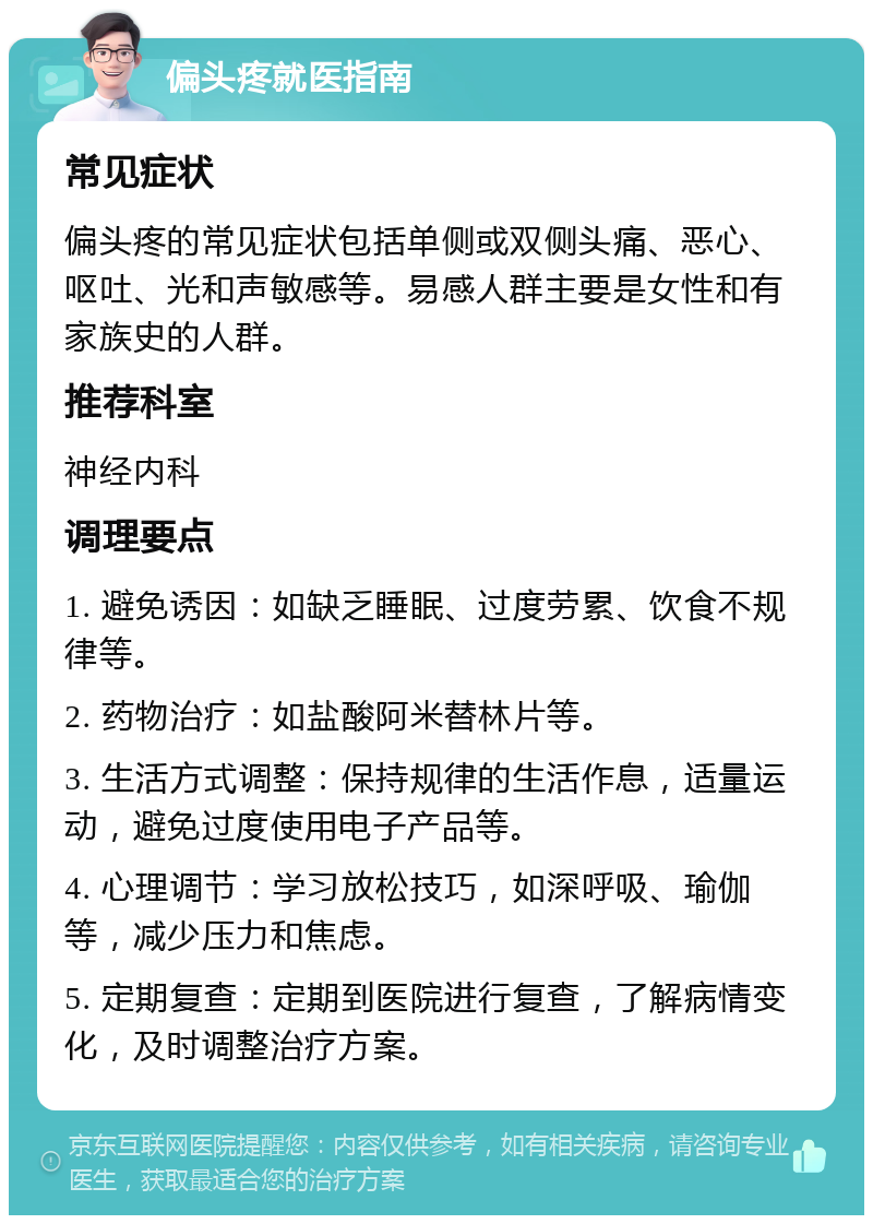 偏头疼就医指南 常见症状 偏头疼的常见症状包括单侧或双侧头痛、恶心、呕吐、光和声敏感等。易感人群主要是女性和有家族史的人群。 推荐科室 神经内科 调理要点 1. 避免诱因：如缺乏睡眠、过度劳累、饮食不规律等。 2. 药物治疗：如盐酸阿米替林片等。 3. 生活方式调整：保持规律的生活作息，适量运动，避免过度使用电子产品等。 4. 心理调节：学习放松技巧，如深呼吸、瑜伽等，减少压力和焦虑。 5. 定期复查：定期到医院进行复查，了解病情变化，及时调整治疗方案。