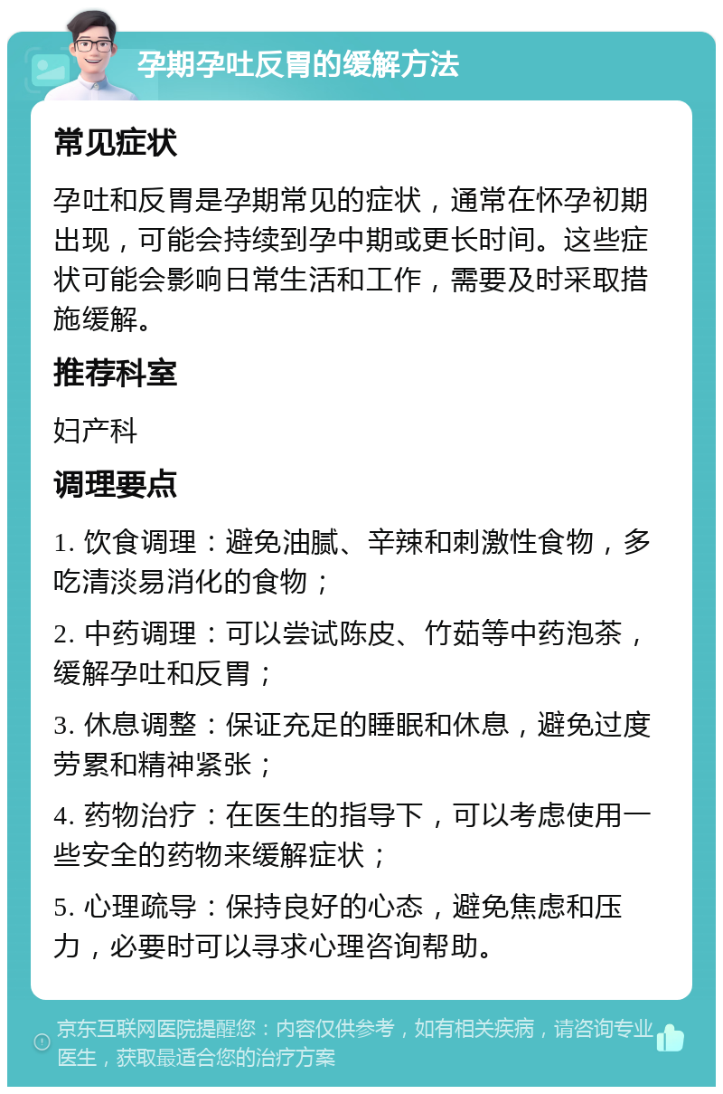 孕期孕吐反胃的缓解方法 常见症状 孕吐和反胃是孕期常见的症状，通常在怀孕初期出现，可能会持续到孕中期或更长时间。这些症状可能会影响日常生活和工作，需要及时采取措施缓解。 推荐科室 妇产科 调理要点 1. 饮食调理：避免油腻、辛辣和刺激性食物，多吃清淡易消化的食物； 2. 中药调理：可以尝试陈皮、竹茹等中药泡茶，缓解孕吐和反胃； 3. 休息调整：保证充足的睡眠和休息，避免过度劳累和精神紧张； 4. 药物治疗：在医生的指导下，可以考虑使用一些安全的药物来缓解症状； 5. 心理疏导：保持良好的心态，避免焦虑和压力，必要时可以寻求心理咨询帮助。