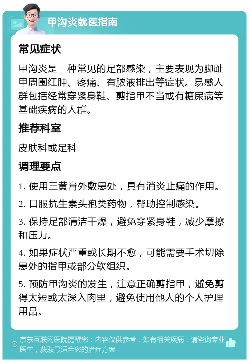 甲沟炎就医指南 常见症状 甲沟炎是一种常见的足部感染，主要表现为脚趾甲周围红肿、疼痛、有脓液排出等症状。易感人群包括经常穿紧身鞋、剪指甲不当或有糖尿病等基础疾病的人群。 推荐科室 皮肤科或足科 调理要点 1. 使用三黄膏外敷患处，具有消炎止痛的作用。 2. 口服抗生素头孢类药物，帮助控制感染。 3. 保持足部清洁干燥，避免穿紧身鞋，减少摩擦和压力。 4. 如果症状严重或长期不愈，可能需要手术切除患处的指甲或部分软组织。 5. 预防甲沟炎的发生，注意正确剪指甲，避免剪得太短或太深入肉里，避免使用他人的个人护理用品。