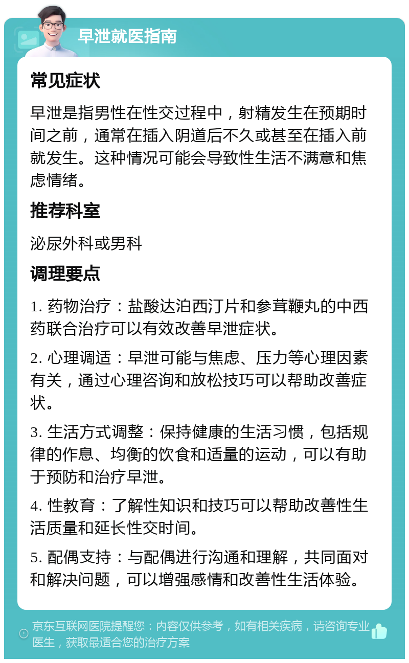 早泄就医指南 常见症状 早泄是指男性在性交过程中，射精发生在预期时间之前，通常在插入阴道后不久或甚至在插入前就发生。这种情况可能会导致性生活不满意和焦虑情绪。 推荐科室 泌尿外科或男科 调理要点 1. 药物治疗：盐酸达泊西汀片和参茸鞭丸的中西药联合治疗可以有效改善早泄症状。 2. 心理调适：早泄可能与焦虑、压力等心理因素有关，通过心理咨询和放松技巧可以帮助改善症状。 3. 生活方式调整：保持健康的生活习惯，包括规律的作息、均衡的饮食和适量的运动，可以有助于预防和治疗早泄。 4. 性教育：了解性知识和技巧可以帮助改善性生活质量和延长性交时间。 5. 配偶支持：与配偶进行沟通和理解，共同面对和解决问题，可以增强感情和改善性生活体验。