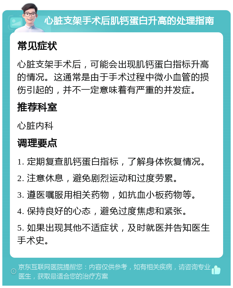 心脏支架手术后肌钙蛋白升高的处理指南 常见症状 心脏支架手术后，可能会出现肌钙蛋白指标升高的情况。这通常是由于手术过程中微小血管的损伤引起的，并不一定意味着有严重的并发症。 推荐科室 心脏内科 调理要点 1. 定期复查肌钙蛋白指标，了解身体恢复情况。 2. 注意休息，避免剧烈运动和过度劳累。 3. 遵医嘱服用相关药物，如抗血小板药物等。 4. 保持良好的心态，避免过度焦虑和紧张。 5. 如果出现其他不适症状，及时就医并告知医生手术史。