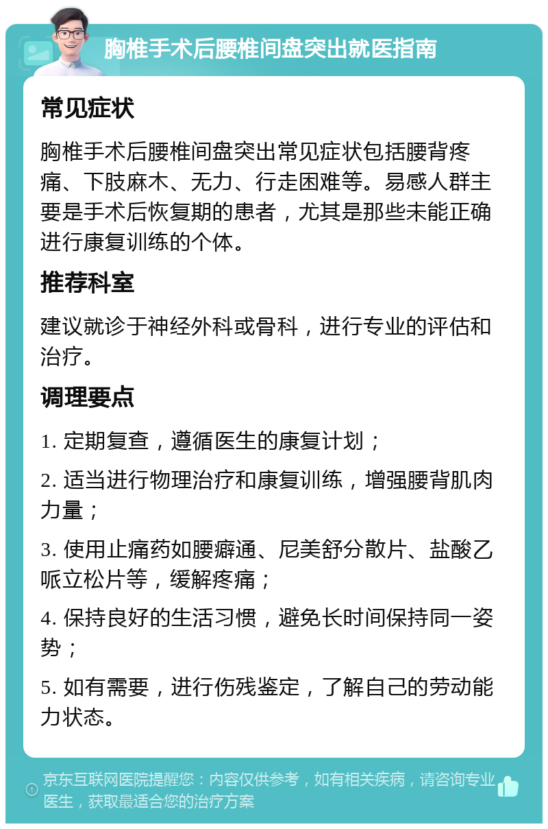 胸椎手术后腰椎间盘突出就医指南 常见症状 胸椎手术后腰椎间盘突出常见症状包括腰背疼痛、下肢麻木、无力、行走困难等。易感人群主要是手术后恢复期的患者，尤其是那些未能正确进行康复训练的个体。 推荐科室 建议就诊于神经外科或骨科，进行专业的评估和治疗。 调理要点 1. 定期复查，遵循医生的康复计划； 2. 适当进行物理治疗和康复训练，增强腰背肌肉力量； 3. 使用止痛药如腰癖通、尼美舒分散片、盐酸乙哌立松片等，缓解疼痛； 4. 保持良好的生活习惯，避免长时间保持同一姿势； 5. 如有需要，进行伤残鉴定，了解自己的劳动能力状态。