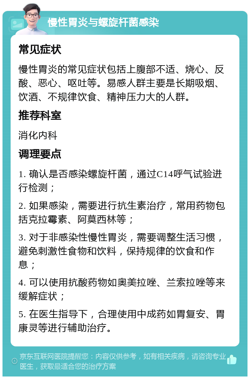 慢性胃炎与螺旋杆菌感染 常见症状 慢性胃炎的常见症状包括上腹部不适、烧心、反酸、恶心、呕吐等。易感人群主要是长期吸烟、饮酒、不规律饮食、精神压力大的人群。 推荐科室 消化内科 调理要点 1. 确认是否感染螺旋杆菌，通过C14呼气试验进行检测； 2. 如果感染，需要进行抗生素治疗，常用药物包括克拉霉素、阿莫西林等； 3. 对于非感染性慢性胃炎，需要调整生活习惯，避免刺激性食物和饮料，保持规律的饮食和作息； 4. 可以使用抗酸药物如奥美拉唑、兰索拉唑等来缓解症状； 5. 在医生指导下，合理使用中成药如胃复安、胃康灵等进行辅助治疗。