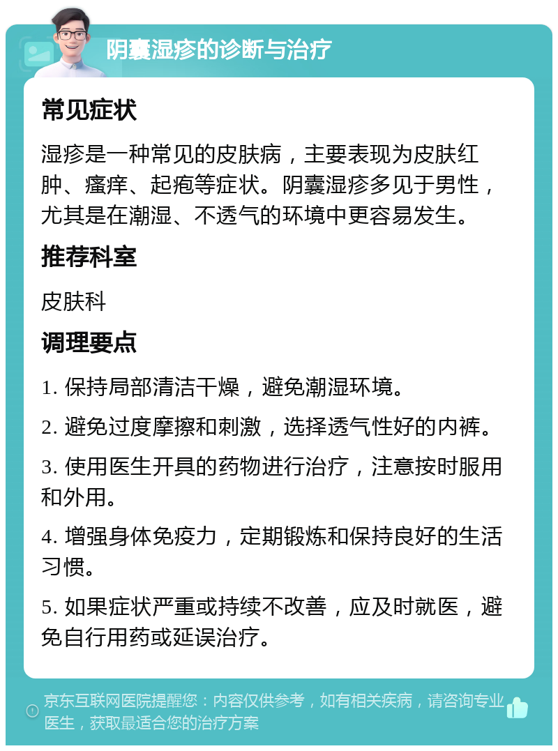 阴囊湿疹的诊断与治疗 常见症状 湿疹是一种常见的皮肤病，主要表现为皮肤红肿、瘙痒、起疱等症状。阴囊湿疹多见于男性，尤其是在潮湿、不透气的环境中更容易发生。 推荐科室 皮肤科 调理要点 1. 保持局部清洁干燥，避免潮湿环境。 2. 避免过度摩擦和刺激，选择透气性好的内裤。 3. 使用医生开具的药物进行治疗，注意按时服用和外用。 4. 增强身体免疫力，定期锻炼和保持良好的生活习惯。 5. 如果症状严重或持续不改善，应及时就医，避免自行用药或延误治疗。