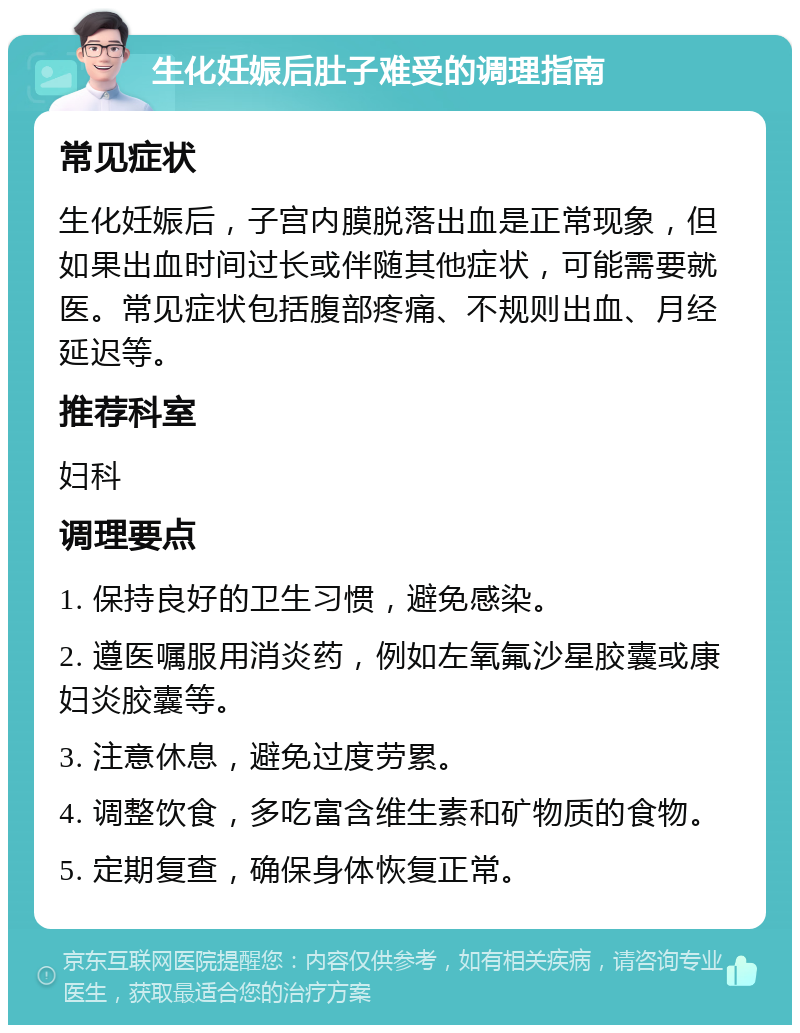 生化妊娠后肚子难受的调理指南 常见症状 生化妊娠后，子宫内膜脱落出血是正常现象，但如果出血时间过长或伴随其他症状，可能需要就医。常见症状包括腹部疼痛、不规则出血、月经延迟等。 推荐科室 妇科 调理要点 1. 保持良好的卫生习惯，避免感染。 2. 遵医嘱服用消炎药，例如左氧氟沙星胶囊或康妇炎胶囊等。 3. 注意休息，避免过度劳累。 4. 调整饮食，多吃富含维生素和矿物质的食物。 5. 定期复查，确保身体恢复正常。