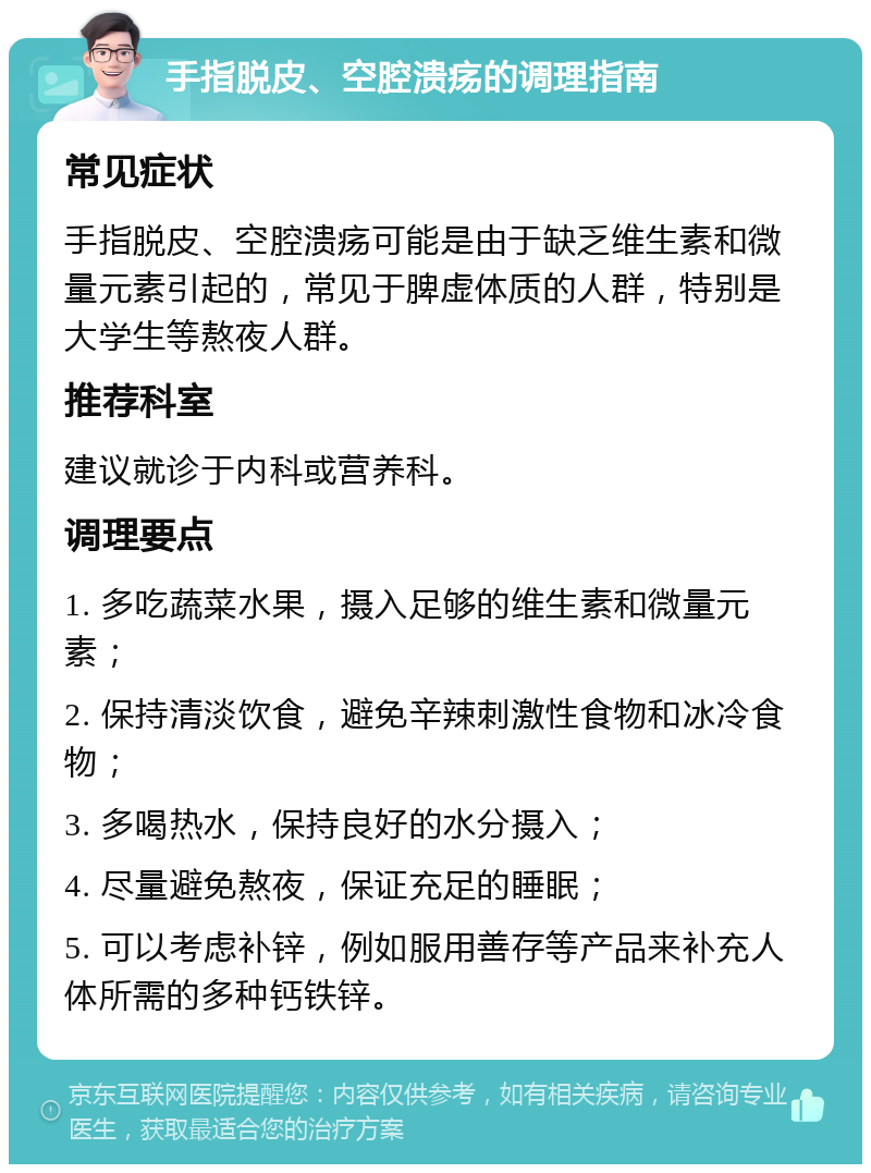 手指脱皮、空腔溃疡的调理指南 常见症状 手指脱皮、空腔溃疡可能是由于缺乏维生素和微量元素引起的，常见于脾虚体质的人群，特别是大学生等熬夜人群。 推荐科室 建议就诊于内科或营养科。 调理要点 1. 多吃蔬菜水果，摄入足够的维生素和微量元素； 2. 保持清淡饮食，避免辛辣刺激性食物和冰冷食物； 3. 多喝热水，保持良好的水分摄入； 4. 尽量避免熬夜，保证充足的睡眠； 5. 可以考虑补锌，例如服用善存等产品来补充人体所需的多种钙铁锌。