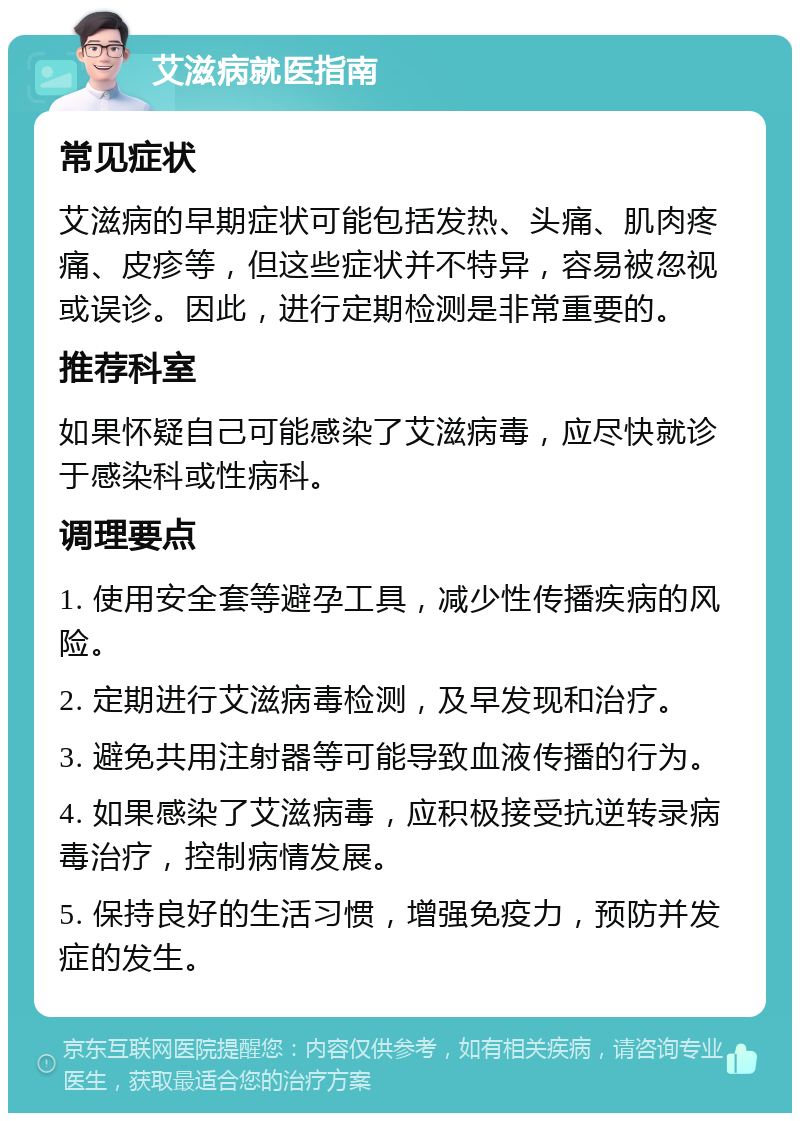 艾滋病就医指南 常见症状 艾滋病的早期症状可能包括发热、头痛、肌肉疼痛、皮疹等，但这些症状并不特异，容易被忽视或误诊。因此，进行定期检测是非常重要的。 推荐科室 如果怀疑自己可能感染了艾滋病毒，应尽快就诊于感染科或性病科。 调理要点 1. 使用安全套等避孕工具，减少性传播疾病的风险。 2. 定期进行艾滋病毒检测，及早发现和治疗。 3. 避免共用注射器等可能导致血液传播的行为。 4. 如果感染了艾滋病毒，应积极接受抗逆转录病毒治疗，控制病情发展。 5. 保持良好的生活习惯，增强免疫力，预防并发症的发生。