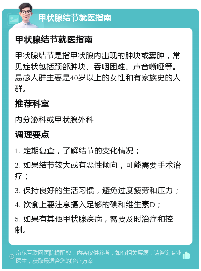 甲状腺结节就医指南 甲状腺结节就医指南 甲状腺结节是指甲状腺内出现的肿块或囊肿，常见症状包括颈部肿块、吞咽困难、声音嘶哑等。易感人群主要是40岁以上的女性和有家族史的人群。 推荐科室 内分泌科或甲状腺外科 调理要点 1. 定期复查，了解结节的变化情况； 2. 如果结节较大或有恶性倾向，可能需要手术治疗； 3. 保持良好的生活习惯，避免过度疲劳和压力； 4. 饮食上要注意摄入足够的碘和维生素D； 5. 如果有其他甲状腺疾病，需要及时治疗和控制。