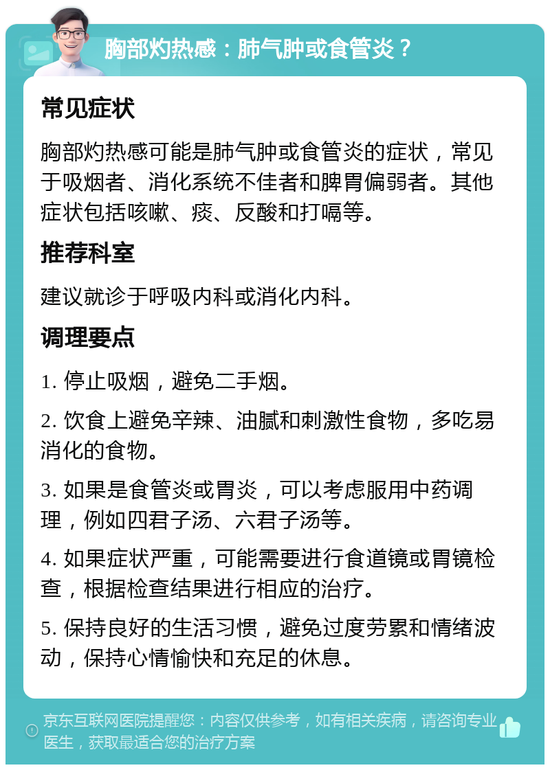 胸部灼热感：肺气肿或食管炎？ 常见症状 胸部灼热感可能是肺气肿或食管炎的症状，常见于吸烟者、消化系统不佳者和脾胃偏弱者。其他症状包括咳嗽、痰、反酸和打嗝等。 推荐科室 建议就诊于呼吸内科或消化内科。 调理要点 1. 停止吸烟，避免二手烟。 2. 饮食上避免辛辣、油腻和刺激性食物，多吃易消化的食物。 3. 如果是食管炎或胃炎，可以考虑服用中药调理，例如四君子汤、六君子汤等。 4. 如果症状严重，可能需要进行食道镜或胃镜检查，根据检查结果进行相应的治疗。 5. 保持良好的生活习惯，避免过度劳累和情绪波动，保持心情愉快和充足的休息。