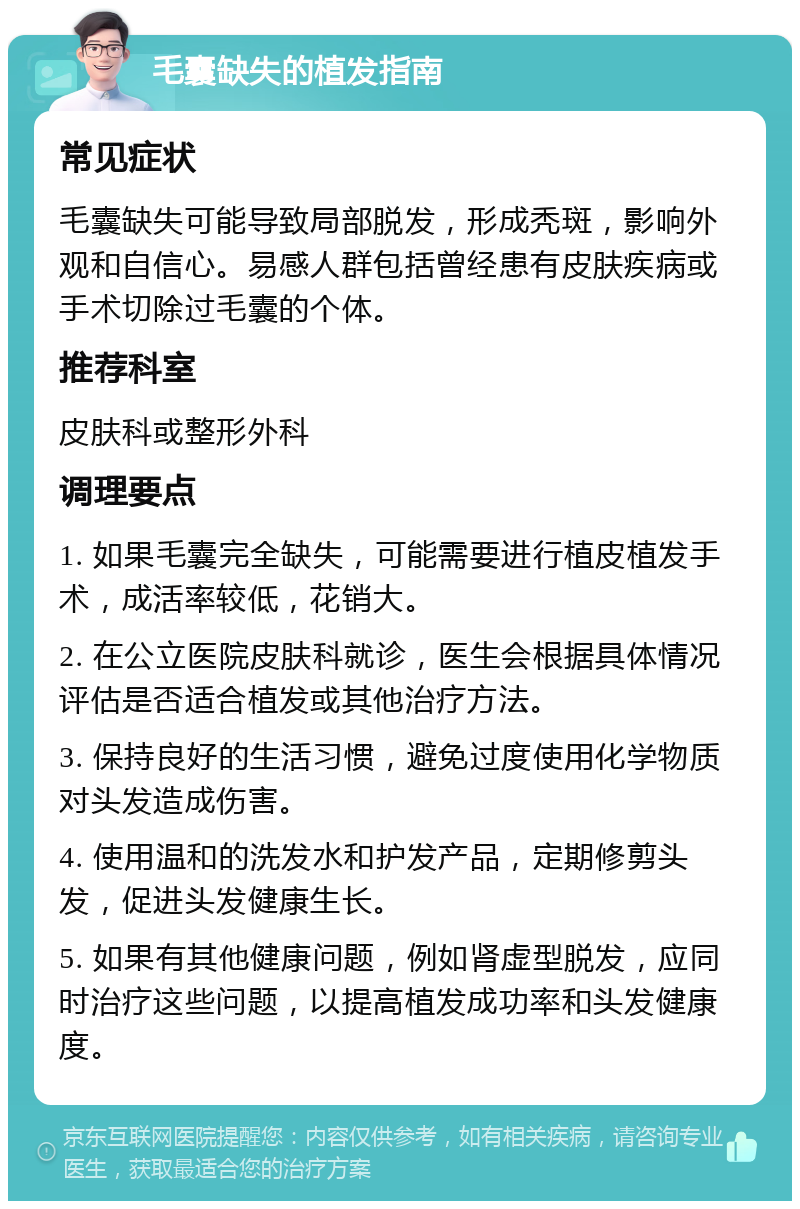 毛囊缺失的植发指南 常见症状 毛囊缺失可能导致局部脱发，形成秃斑，影响外观和自信心。易感人群包括曾经患有皮肤疾病或手术切除过毛囊的个体。 推荐科室 皮肤科或整形外科 调理要点 1. 如果毛囊完全缺失，可能需要进行植皮植发手术，成活率较低，花销大。 2. 在公立医院皮肤科就诊，医生会根据具体情况评估是否适合植发或其他治疗方法。 3. 保持良好的生活习惯，避免过度使用化学物质对头发造成伤害。 4. 使用温和的洗发水和护发产品，定期修剪头发，促进头发健康生长。 5. 如果有其他健康问题，例如肾虚型脱发，应同时治疗这些问题，以提高植发成功率和头发健康度。