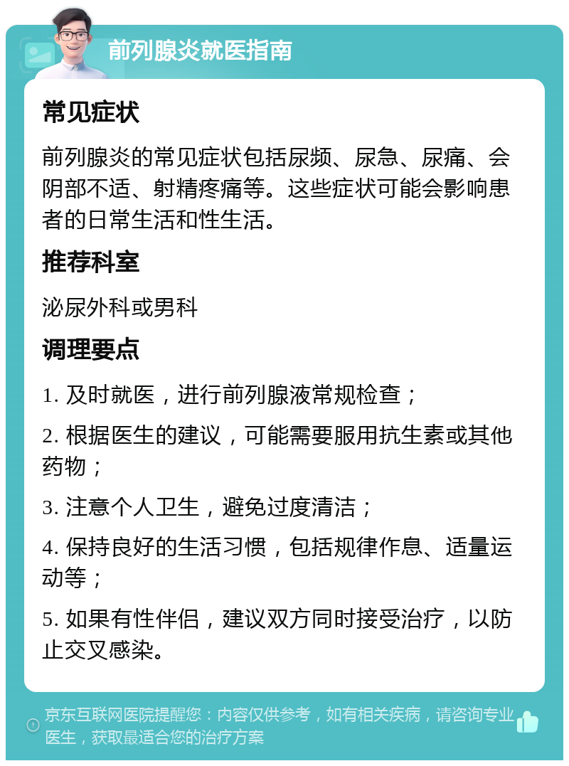 前列腺炎就医指南 常见症状 前列腺炎的常见症状包括尿频、尿急、尿痛、会阴部不适、射精疼痛等。这些症状可能会影响患者的日常生活和性生活。 推荐科室 泌尿外科或男科 调理要点 1. 及时就医，进行前列腺液常规检查； 2. 根据医生的建议，可能需要服用抗生素或其他药物； 3. 注意个人卫生，避免过度清洁； 4. 保持良好的生活习惯，包括规律作息、适量运动等； 5. 如果有性伴侣，建议双方同时接受治疗，以防止交叉感染。