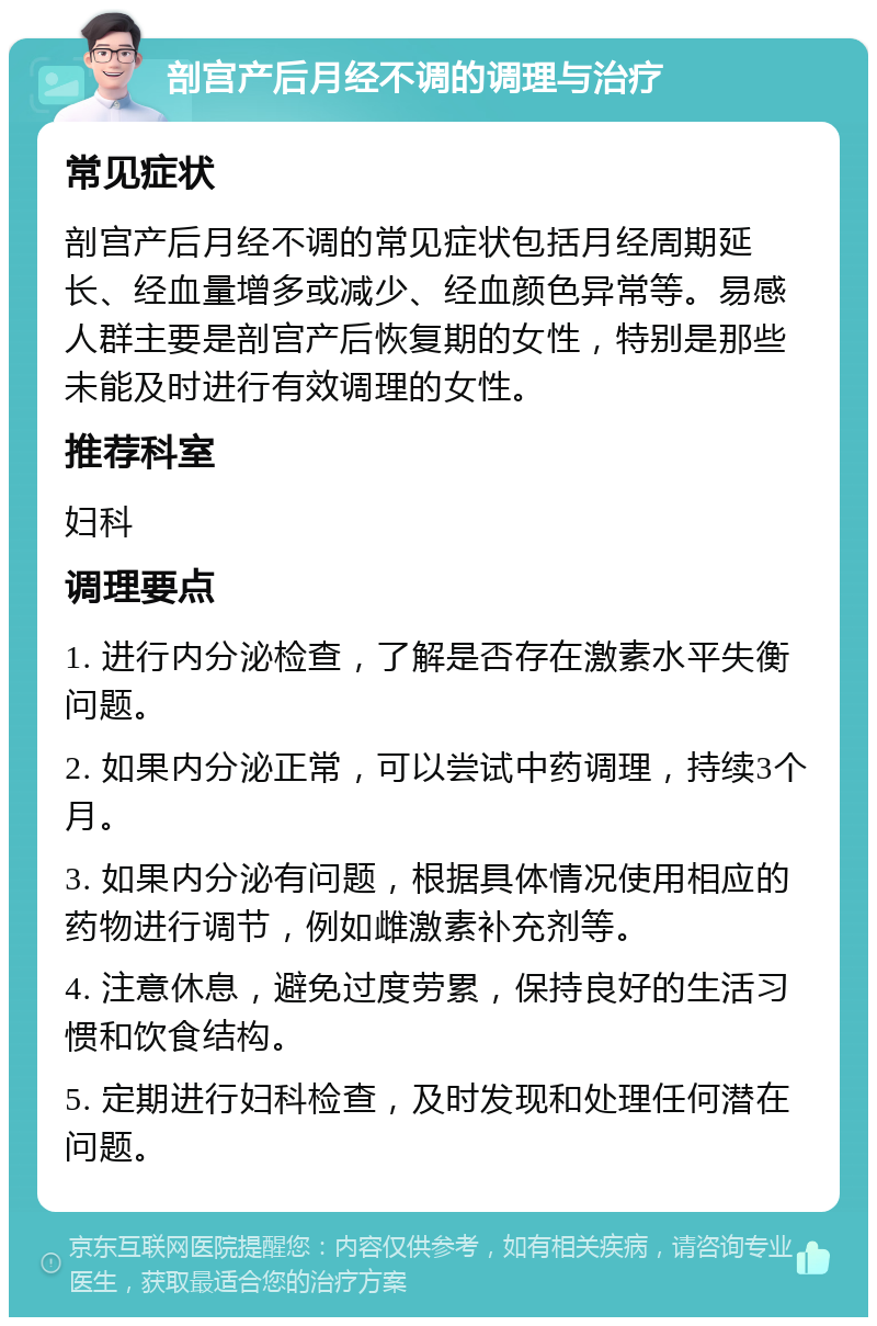 剖宫产后月经不调的调理与治疗 常见症状 剖宫产后月经不调的常见症状包括月经周期延长、经血量增多或减少、经血颜色异常等。易感人群主要是剖宫产后恢复期的女性，特别是那些未能及时进行有效调理的女性。 推荐科室 妇科 调理要点 1. 进行内分泌检查，了解是否存在激素水平失衡问题。 2. 如果内分泌正常，可以尝试中药调理，持续3个月。 3. 如果内分泌有问题，根据具体情况使用相应的药物进行调节，例如雌激素补充剂等。 4. 注意休息，避免过度劳累，保持良好的生活习惯和饮食结构。 5. 定期进行妇科检查，及时发现和处理任何潜在问题。