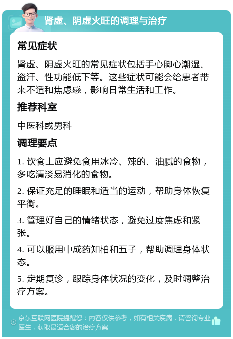 肾虚、阴虚火旺的调理与治疗 常见症状 肾虚、阴虚火旺的常见症状包括手心脚心潮湿、盗汗、性功能低下等。这些症状可能会给患者带来不适和焦虑感，影响日常生活和工作。 推荐科室 中医科或男科 调理要点 1. 饮食上应避免食用冰冷、辣的、油腻的食物，多吃清淡易消化的食物。 2. 保证充足的睡眠和适当的运动，帮助身体恢复平衡。 3. 管理好自己的情绪状态，避免过度焦虑和紧张。 4. 可以服用中成药知柏和五子，帮助调理身体状态。 5. 定期复诊，跟踪身体状况的变化，及时调整治疗方案。