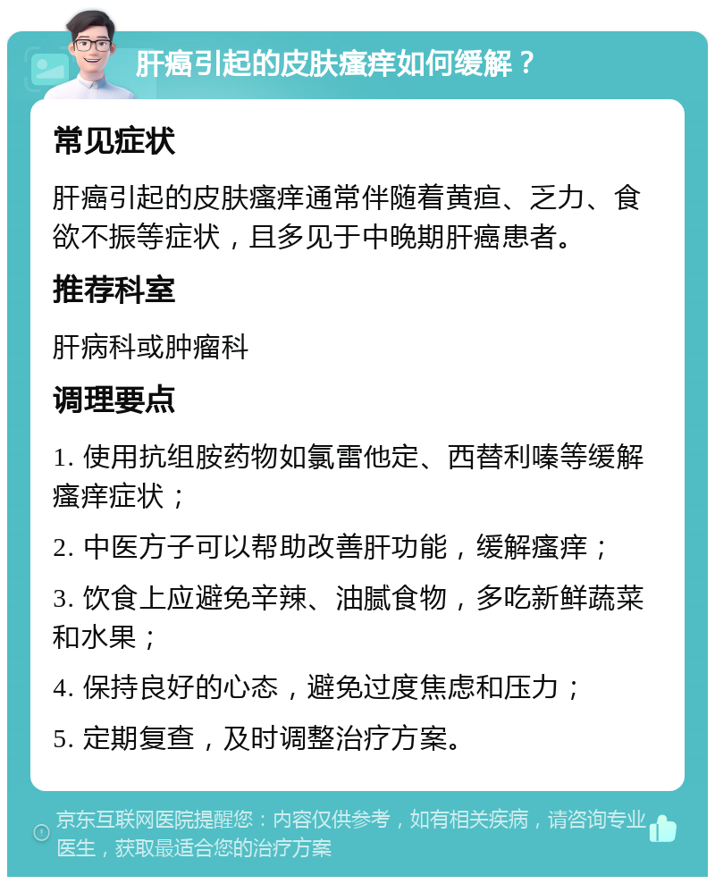 肝癌引起的皮肤瘙痒如何缓解？ 常见症状 肝癌引起的皮肤瘙痒通常伴随着黄疸、乏力、食欲不振等症状，且多见于中晚期肝癌患者。 推荐科室 肝病科或肿瘤科 调理要点 1. 使用抗组胺药物如氯雷他定、西替利嗪等缓解瘙痒症状； 2. 中医方子可以帮助改善肝功能，缓解瘙痒； 3. 饮食上应避免辛辣、油腻食物，多吃新鲜蔬菜和水果； 4. 保持良好的心态，避免过度焦虑和压力； 5. 定期复查，及时调整治疗方案。