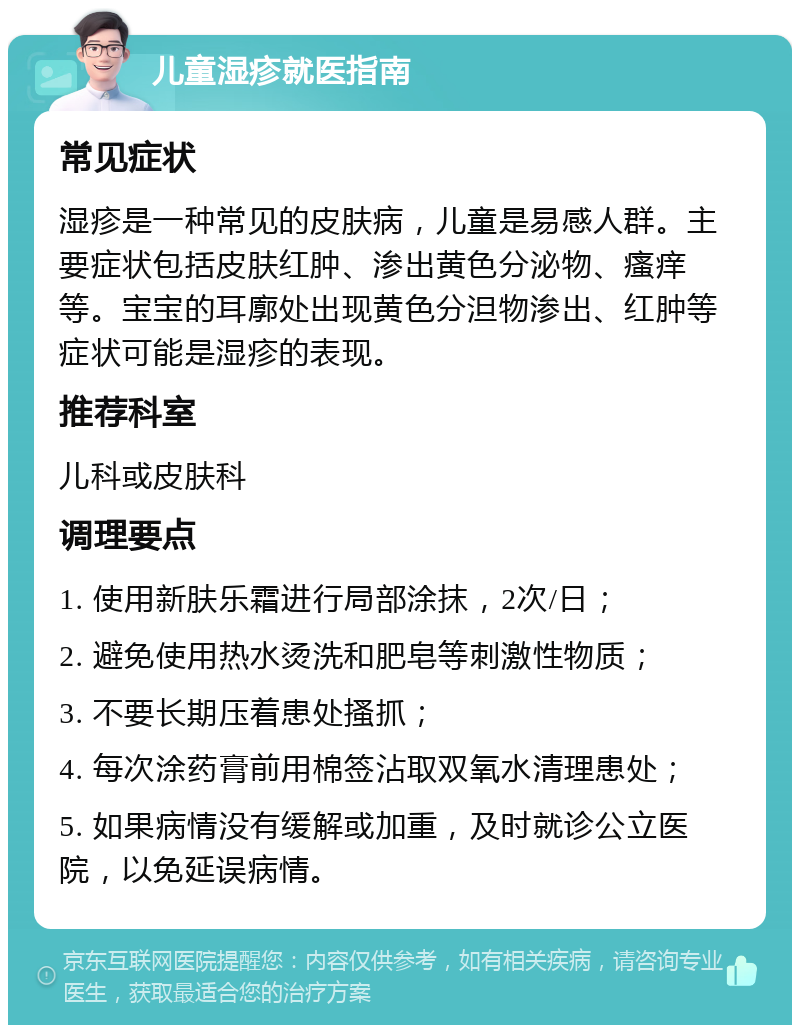 儿童湿疹就医指南 常见症状 湿疹是一种常见的皮肤病，儿童是易感人群。主要症状包括皮肤红肿、渗出黄色分泌物、瘙痒等。宝宝的耳廓处出现黄色分泹物渗出、红肿等症状可能是湿疹的表现。 推荐科室 儿科或皮肤科 调理要点 1. 使用新肤乐霜进行局部涂抹，2次/日； 2. 避免使用热水烫洗和肥皂等刺激性物质； 3. 不要长期压着患处搔抓； 4. 每次涂药膏前用棉签沾取双氧水清理患处； 5. 如果病情没有缓解或加重，及时就诊公立医院，以免延误病情。