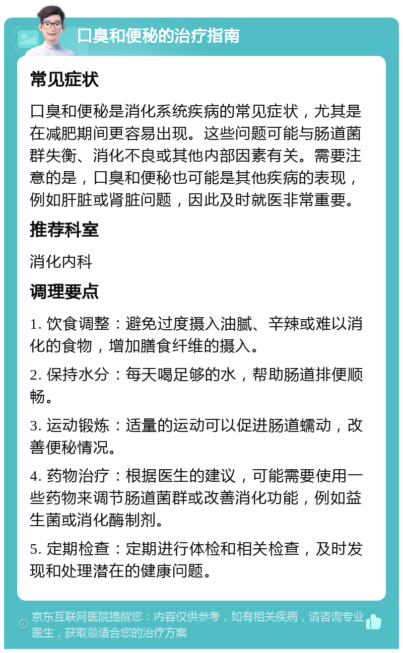 口臭和便秘的治疗指南 常见症状 口臭和便秘是消化系统疾病的常见症状，尤其是在减肥期间更容易出现。这些问题可能与肠道菌群失衡、消化不良或其他内部因素有关。需要注意的是，口臭和便秘也可能是其他疾病的表现，例如肝脏或肾脏问题，因此及时就医非常重要。 推荐科室 消化内科 调理要点 1. 饮食调整：避免过度摄入油腻、辛辣或难以消化的食物，增加膳食纤维的摄入。 2. 保持水分：每天喝足够的水，帮助肠道排便顺畅。 3. 运动锻炼：适量的运动可以促进肠道蠕动，改善便秘情况。 4. 药物治疗：根据医生的建议，可能需要使用一些药物来调节肠道菌群或改善消化功能，例如益生菌或消化酶制剂。 5. 定期检查：定期进行体检和相关检查，及时发现和处理潜在的健康问题。