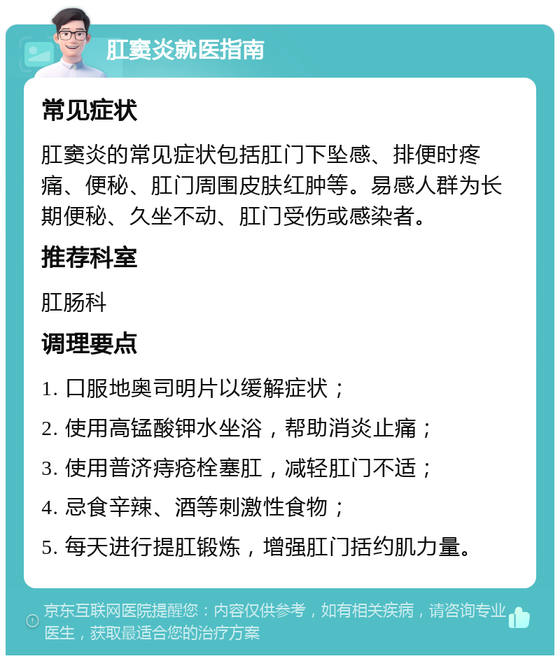 肛窦炎就医指南 常见症状 肛窦炎的常见症状包括肛门下坠感、排便时疼痛、便秘、肛门周围皮肤红肿等。易感人群为长期便秘、久坐不动、肛门受伤或感染者。 推荐科室 肛肠科 调理要点 1. 口服地奥司明片以缓解症状； 2. 使用高锰酸钾水坐浴，帮助消炎止痛； 3. 使用普济痔疮栓塞肛，减轻肛门不适； 4. 忌食辛辣、酒等刺激性食物； 5. 每天进行提肛锻炼，增强肛门括约肌力量。