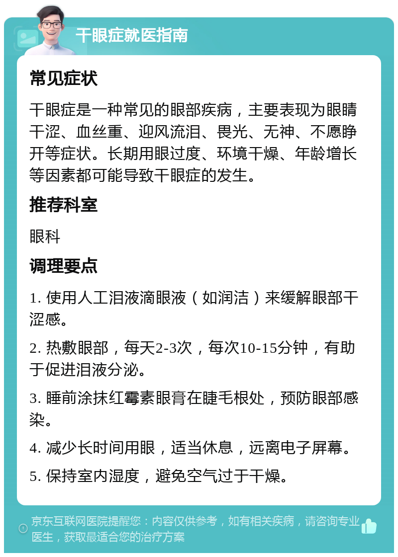 干眼症就医指南 常见症状 干眼症是一种常见的眼部疾病，主要表现为眼睛干涩、血丝重、迎风流泪、畏光、无神、不愿睁开等症状。长期用眼过度、环境干燥、年龄增长等因素都可能导致干眼症的发生。 推荐科室 眼科 调理要点 1. 使用人工泪液滴眼液（如润洁）来缓解眼部干涩感。 2. 热敷眼部，每天2-3次，每次10-15分钟，有助于促进泪液分泌。 3. 睡前涂抹红霉素眼膏在睫毛根处，预防眼部感染。 4. 减少长时间用眼，适当休息，远离电子屏幕。 5. 保持室内湿度，避免空气过于干燥。