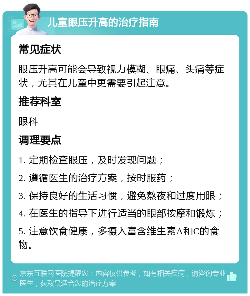 儿童眼压升高的治疗指南 常见症状 眼压升高可能会导致视力模糊、眼痛、头痛等症状，尤其在儿童中更需要引起注意。 推荐科室 眼科 调理要点 1. 定期检查眼压，及时发现问题； 2. 遵循医生的治疗方案，按时服药； 3. 保持良好的生活习惯，避免熬夜和过度用眼； 4. 在医生的指导下进行适当的眼部按摩和锻炼； 5. 注意饮食健康，多摄入富含维生素A和C的食物。