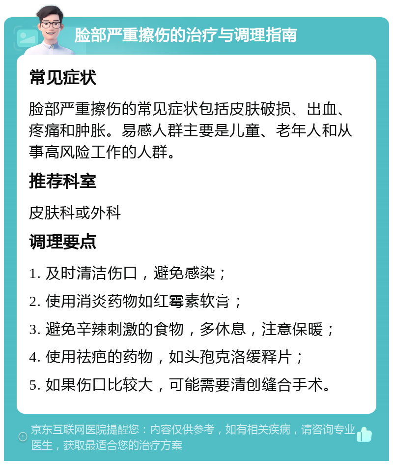 脸部严重擦伤的治疗与调理指南 常见症状 脸部严重擦伤的常见症状包括皮肤破损、出血、疼痛和肿胀。易感人群主要是儿童、老年人和从事高风险工作的人群。 推荐科室 皮肤科或外科 调理要点 1. 及时清洁伤口，避免感染； 2. 使用消炎药物如红霉素软膏； 3. 避免辛辣刺激的食物，多休息，注意保暖； 4. 使用祛疤的药物，如头孢克洛缓释片； 5. 如果伤口比较大，可能需要清创缝合手术。