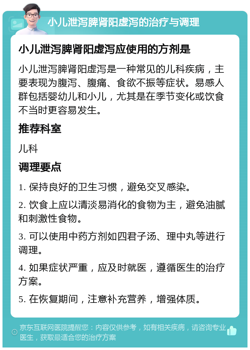 小儿泄泻脾肾阳虚泻的治疗与调理 小儿泄泻脾肾阳虚泻应使用的方剂是 小儿泄泻脾肾阳虚泻是一种常见的儿科疾病，主要表现为腹泻、腹痛、食欲不振等症状。易感人群包括婴幼儿和小儿，尤其是在季节变化或饮食不当时更容易发生。 推荐科室 儿科 调理要点 1. 保持良好的卫生习惯，避免交叉感染。 2. 饮食上应以清淡易消化的食物为主，避免油腻和刺激性食物。 3. 可以使用中药方剂如四君子汤、理中丸等进行调理。 4. 如果症状严重，应及时就医，遵循医生的治疗方案。 5. 在恢复期间，注意补充营养，增强体质。