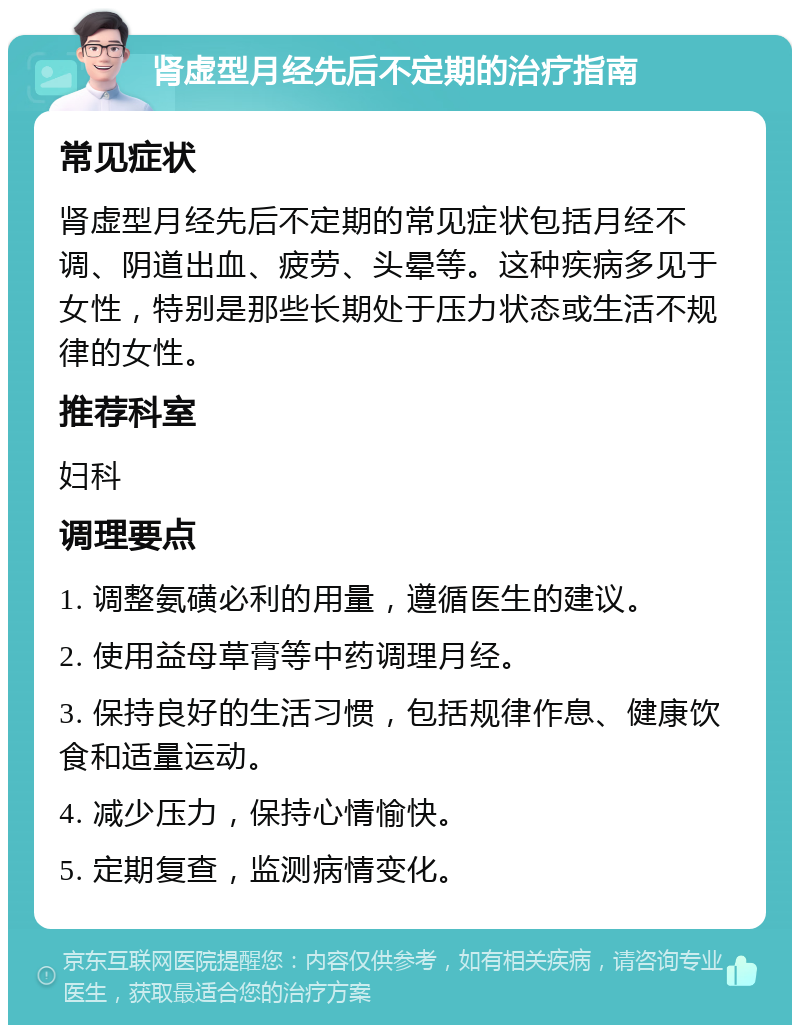 肾虚型月经先后不定期的治疗指南 常见症状 肾虚型月经先后不定期的常见症状包括月经不调、阴道出血、疲劳、头晕等。这种疾病多见于女性，特别是那些长期处于压力状态或生活不规律的女性。 推荐科室 妇科 调理要点 1. 调整氨磺必利的用量，遵循医生的建议。 2. 使用益母草膏等中药调理月经。 3. 保持良好的生活习惯，包括规律作息、健康饮食和适量运动。 4. 减少压力，保持心情愉快。 5. 定期复查，监测病情变化。