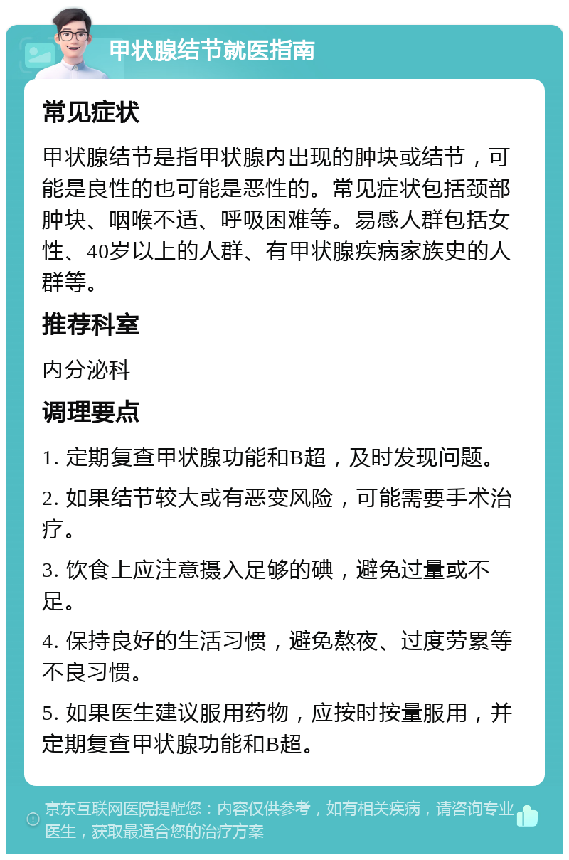 甲状腺结节就医指南 常见症状 甲状腺结节是指甲状腺内出现的肿块或结节，可能是良性的也可能是恶性的。常见症状包括颈部肿块、咽喉不适、呼吸困难等。易感人群包括女性、40岁以上的人群、有甲状腺疾病家族史的人群等。 推荐科室 内分泌科 调理要点 1. 定期复查甲状腺功能和B超，及时发现问题。 2. 如果结节较大或有恶变风险，可能需要手术治疗。 3. 饮食上应注意摄入足够的碘，避免过量或不足。 4. 保持良好的生活习惯，避免熬夜、过度劳累等不良习惯。 5. 如果医生建议服用药物，应按时按量服用，并定期复查甲状腺功能和B超。