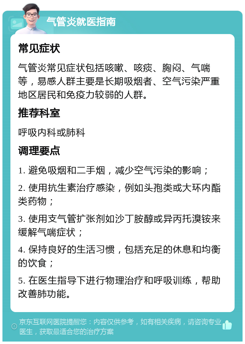 气管炎就医指南 常见症状 气管炎常见症状包括咳嗽、咳痰、胸闷、气喘等，易感人群主要是长期吸烟者、空气污染严重地区居民和免疫力较弱的人群。 推荐科室 呼吸内科或肺科 调理要点 1. 避免吸烟和二手烟，减少空气污染的影响； 2. 使用抗生素治疗感染，例如头孢类或大环内酯类药物； 3. 使用支气管扩张剂如沙丁胺醇或异丙托溴铵来缓解气喘症状； 4. 保持良好的生活习惯，包括充足的休息和均衡的饮食； 5. 在医生指导下进行物理治疗和呼吸训练，帮助改善肺功能。