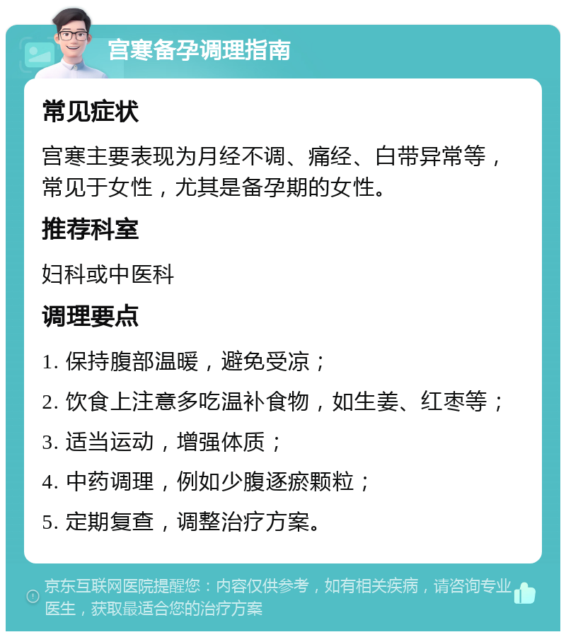 宫寒备孕调理指南 常见症状 宫寒主要表现为月经不调、痛经、白带异常等，常见于女性，尤其是备孕期的女性。 推荐科室 妇科或中医科 调理要点 1. 保持腹部温暖，避免受凉； 2. 饮食上注意多吃温补食物，如生姜、红枣等； 3. 适当运动，增强体质； 4. 中药调理，例如少腹逐瘀颗粒； 5. 定期复查，调整治疗方案。