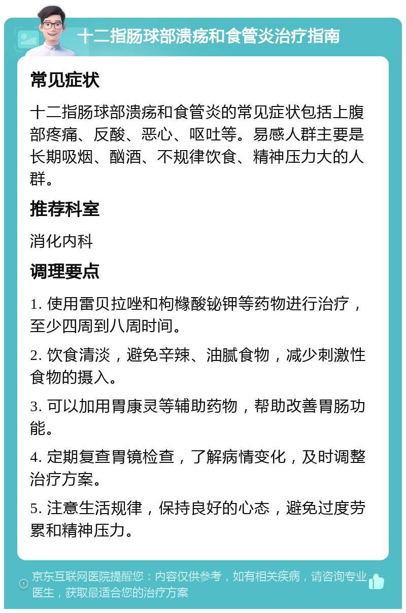 十二指肠球部溃疡和食管炎治疗指南 常见症状 十二指肠球部溃疡和食管炎的常见症状包括上腹部疼痛、反酸、恶心、呕吐等。易感人群主要是长期吸烟、酗酒、不规律饮食、精神压力大的人群。 推荐科室 消化内科 调理要点 1. 使用雷贝拉唑和枸橼酸铋钾等药物进行治疗，至少四周到八周时间。 2. 饮食清淡，避免辛辣、油腻食物，减少刺激性食物的摄入。 3. 可以加用胃康灵等辅助药物，帮助改善胃肠功能。 4. 定期复查胃镜检查，了解病情变化，及时调整治疗方案。 5. 注意生活规律，保持良好的心态，避免过度劳累和精神压力。