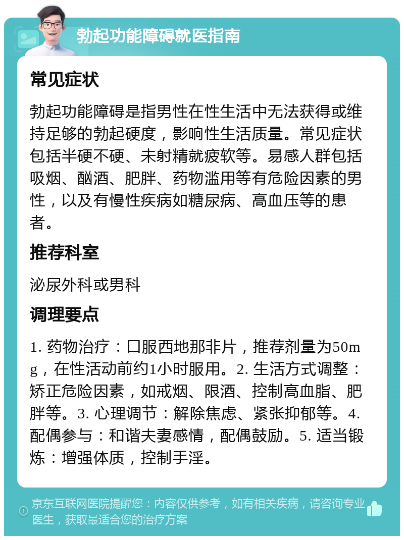 勃起功能障碍就医指南 常见症状 勃起功能障碍是指男性在性生活中无法获得或维持足够的勃起硬度，影响性生活质量。常见症状包括半硬不硬、未射精就疲软等。易感人群包括吸烟、酗酒、肥胖、药物滥用等有危险因素的男性，以及有慢性疾病如糖尿病、高血压等的患者。 推荐科室 泌尿外科或男科 调理要点 1. 药物治疗：口服西地那非片，推荐剂量为50mg，在性活动前约1小时服用。2. 生活方式调整：矫正危险因素，如戒烟、限酒、控制高血脂、肥胖等。3. 心理调节：解除焦虑、紧张抑郁等。4. 配偶参与：和谐夫妻感情，配偶鼓励。5. 适当锻炼：增强体质，控制手淫。