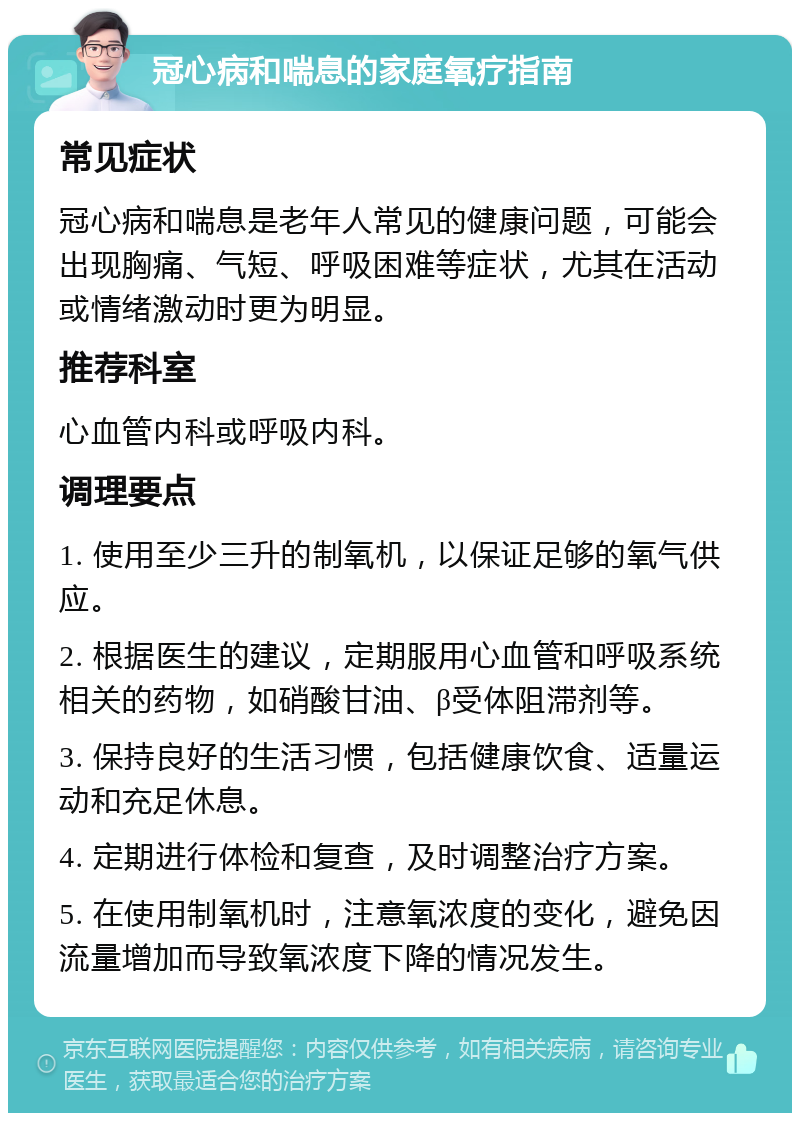 冠心病和喘息的家庭氧疗指南 常见症状 冠心病和喘息是老年人常见的健康问题，可能会出现胸痛、气短、呼吸困难等症状，尤其在活动或情绪激动时更为明显。 推荐科室 心血管内科或呼吸内科。 调理要点 1. 使用至少三升的制氧机，以保证足够的氧气供应。 2. 根据医生的建议，定期服用心血管和呼吸系统相关的药物，如硝酸甘油、β受体阻滞剂等。 3. 保持良好的生活习惯，包括健康饮食、适量运动和充足休息。 4. 定期进行体检和复查，及时调整治疗方案。 5. 在使用制氧机时，注意氧浓度的变化，避免因流量增加而导致氧浓度下降的情况发生。