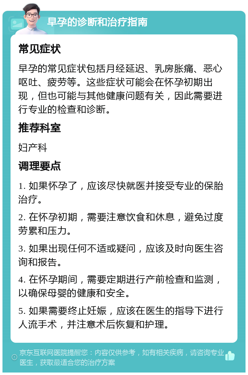 早孕的诊断和治疗指南 常见症状 早孕的常见症状包括月经延迟、乳房胀痛、恶心呕吐、疲劳等。这些症状可能会在怀孕初期出现，但也可能与其他健康问题有关，因此需要进行专业的检查和诊断。 推荐科室 妇产科 调理要点 1. 如果怀孕了，应该尽快就医并接受专业的保胎治疗。 2. 在怀孕初期，需要注意饮食和休息，避免过度劳累和压力。 3. 如果出现任何不适或疑问，应该及时向医生咨询和报告。 4. 在怀孕期间，需要定期进行产前检查和监测，以确保母婴的健康和安全。 5. 如果需要终止妊娠，应该在医生的指导下进行人流手术，并注意术后恢复和护理。