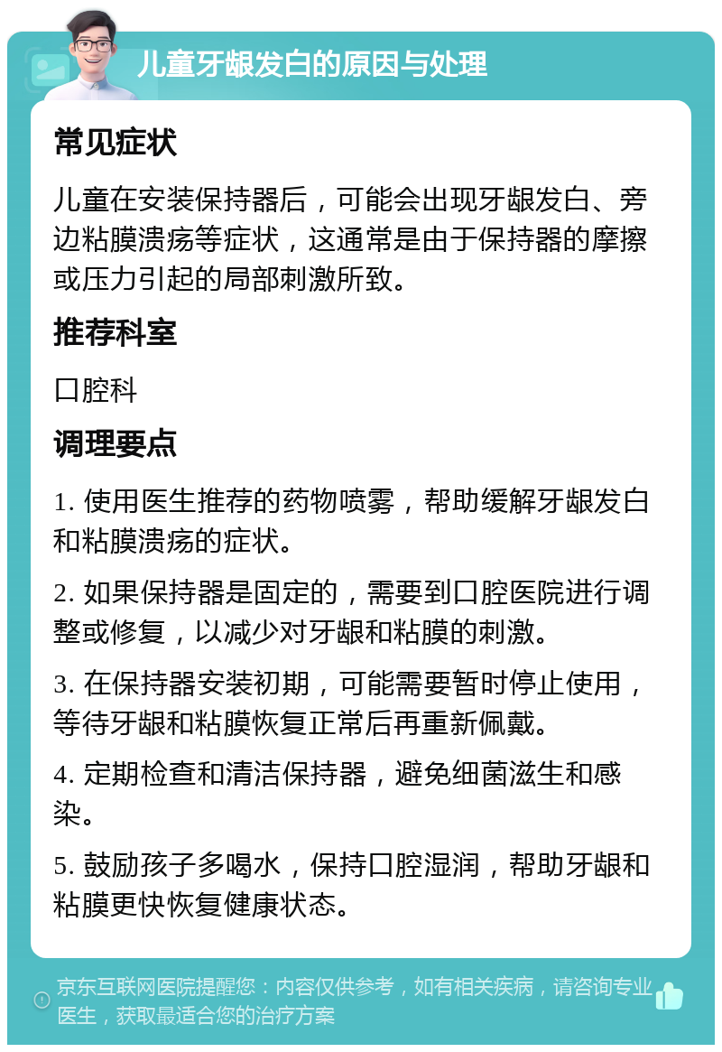 儿童牙龈发白的原因与处理 常见症状 儿童在安装保持器后，可能会出现牙龈发白、旁边粘膜溃疡等症状，这通常是由于保持器的摩擦或压力引起的局部刺激所致。 推荐科室 口腔科 调理要点 1. 使用医生推荐的药物喷雾，帮助缓解牙龈发白和粘膜溃疡的症状。 2. 如果保持器是固定的，需要到口腔医院进行调整或修复，以减少对牙龈和粘膜的刺激。 3. 在保持器安装初期，可能需要暂时停止使用，等待牙龈和粘膜恢复正常后再重新佩戴。 4. 定期检查和清洁保持器，避免细菌滋生和感染。 5. 鼓励孩子多喝水，保持口腔湿润，帮助牙龈和粘膜更快恢复健康状态。