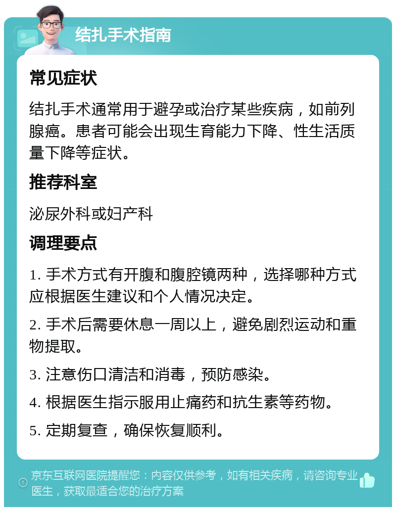 结扎手术指南 常见症状 结扎手术通常用于避孕或治疗某些疾病，如前列腺癌。患者可能会出现生育能力下降、性生活质量下降等症状。 推荐科室 泌尿外科或妇产科 调理要点 1. 手术方式有开腹和腹腔镜两种，选择哪种方式应根据医生建议和个人情况决定。 2. 手术后需要休息一周以上，避免剧烈运动和重物提取。 3. 注意伤口清洁和消毒，预防感染。 4. 根据医生指示服用止痛药和抗生素等药物。 5. 定期复查，确保恢复顺利。