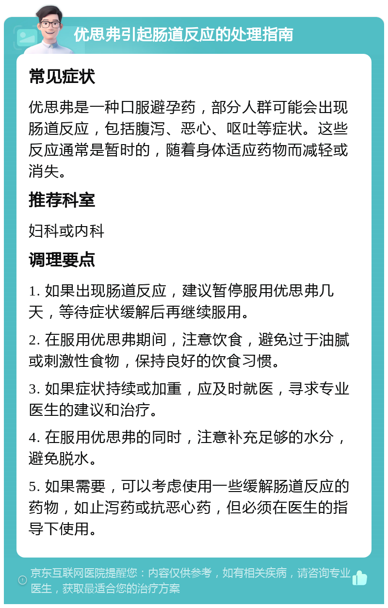 优思弗引起肠道反应的处理指南 常见症状 优思弗是一种口服避孕药，部分人群可能会出现肠道反应，包括腹泻、恶心、呕吐等症状。这些反应通常是暂时的，随着身体适应药物而减轻或消失。 推荐科室 妇科或内科 调理要点 1. 如果出现肠道反应，建议暂停服用优思弗几天，等待症状缓解后再继续服用。 2. 在服用优思弗期间，注意饮食，避免过于油腻或刺激性食物，保持良好的饮食习惯。 3. 如果症状持续或加重，应及时就医，寻求专业医生的建议和治疗。 4. 在服用优思弗的同时，注意补充足够的水分，避免脱水。 5. 如果需要，可以考虑使用一些缓解肠道反应的药物，如止泻药或抗恶心药，但必须在医生的指导下使用。