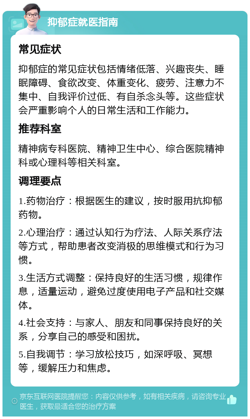 抑郁症就医指南 常见症状 抑郁症的常见症状包括情绪低落、兴趣丧失、睡眠障碍、食欲改变、体重变化、疲劳、注意力不集中、自我评价过低、有自杀念头等。这些症状会严重影响个人的日常生活和工作能力。 推荐科室 精神病专科医院、精神卫生中心、综合医院精神科或心理科等相关科室。 调理要点 1.药物治疗：根据医生的建议，按时服用抗抑郁药物。 2.心理治疗：通过认知行为疗法、人际关系疗法等方式，帮助患者改变消极的思维模式和行为习惯。 3.生活方式调整：保持良好的生活习惯，规律作息，适量运动，避免过度使用电子产品和社交媒体。 4.社会支持：与家人、朋友和同事保持良好的关系，分享自己的感受和困扰。 5.自我调节：学习放松技巧，如深呼吸、冥想等，缓解压力和焦虑。