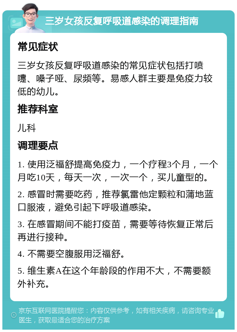 三岁女孩反复呼吸道感染的调理指南 常见症状 三岁女孩反复呼吸道感染的常见症状包括打喷嚏、嗓子哑、尿频等。易感人群主要是免疫力较低的幼儿。 推荐科室 儿科 调理要点 1. 使用泛福舒提高免疫力，一个疗程3个月，一个月吃10天，每天一次，一次一个，买儿童型的。 2. 感冒时需要吃药，推荐氯雷他定颗粒和蒲地蓝口服液，避免引起下呼吸道感染。 3. 在感冒期间不能打疫苗，需要等待恢复正常后再进行接种。 4. 不需要空腹服用泛福舒。 5. 维生素A在这个年龄段的作用不大，不需要额外补充。