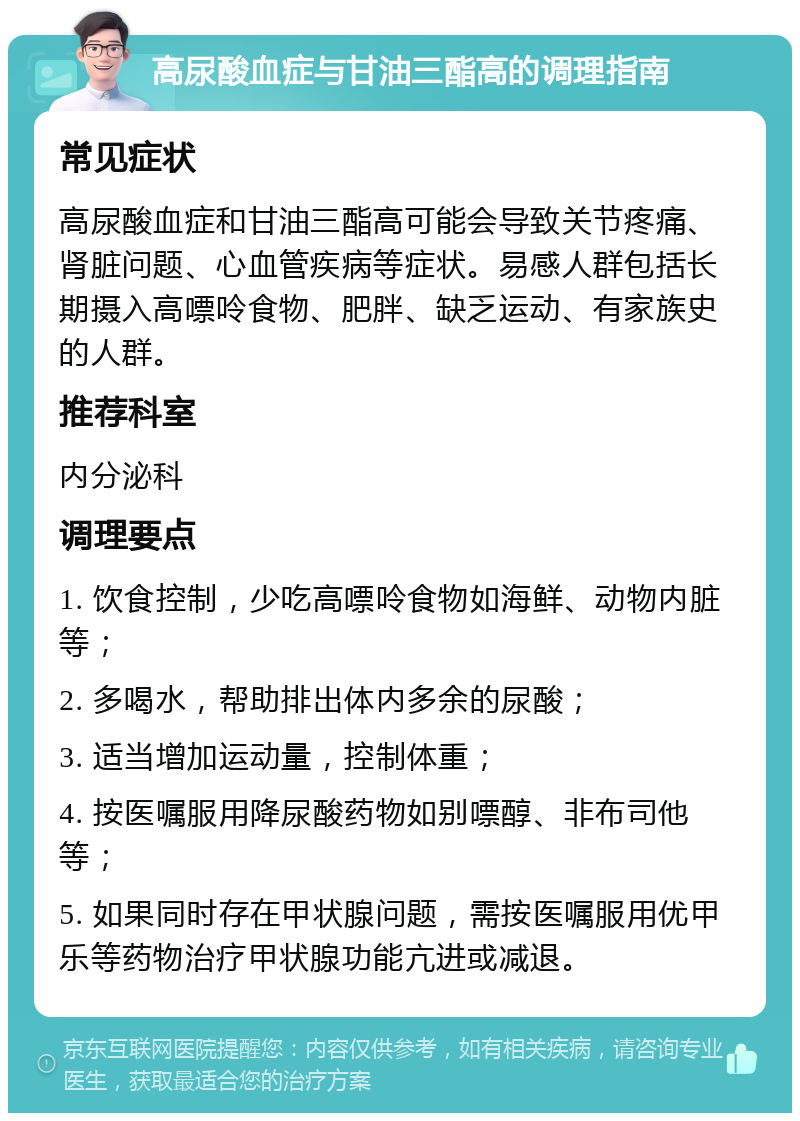 高尿酸血症与甘油三酯高的调理指南 常见症状 高尿酸血症和甘油三酯高可能会导致关节疼痛、肾脏问题、心血管疾病等症状。易感人群包括长期摄入高嘌呤食物、肥胖、缺乏运动、有家族史的人群。 推荐科室 内分泌科 调理要点 1. 饮食控制，少吃高嘌呤食物如海鲜、动物内脏等； 2. 多喝水，帮助排出体内多余的尿酸； 3. 适当增加运动量，控制体重； 4. 按医嘱服用降尿酸药物如别嘌醇、非布司他等； 5. 如果同时存在甲状腺问题，需按医嘱服用优甲乐等药物治疗甲状腺功能亢进或减退。