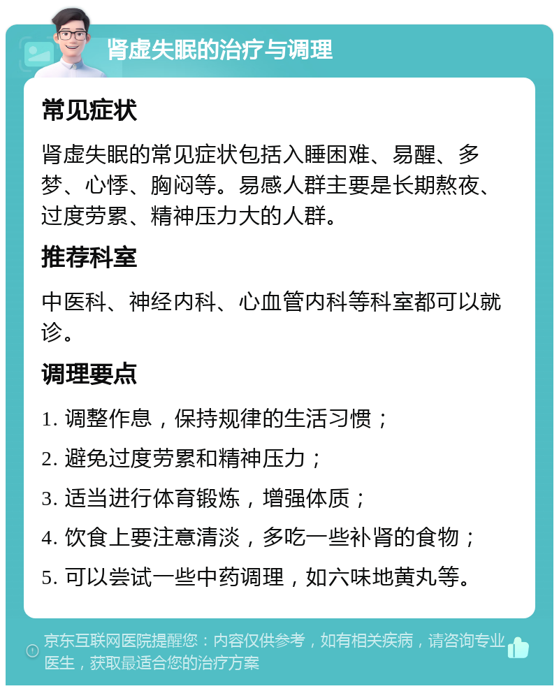 肾虚失眠的治疗与调理 常见症状 肾虚失眠的常见症状包括入睡困难、易醒、多梦、心悸、胸闷等。易感人群主要是长期熬夜、过度劳累、精神压力大的人群。 推荐科室 中医科、神经内科、心血管内科等科室都可以就诊。 调理要点 1. 调整作息，保持规律的生活习惯； 2. 避免过度劳累和精神压力； 3. 适当进行体育锻炼，增强体质； 4. 饮食上要注意清淡，多吃一些补肾的食物； 5. 可以尝试一些中药调理，如六味地黄丸等。