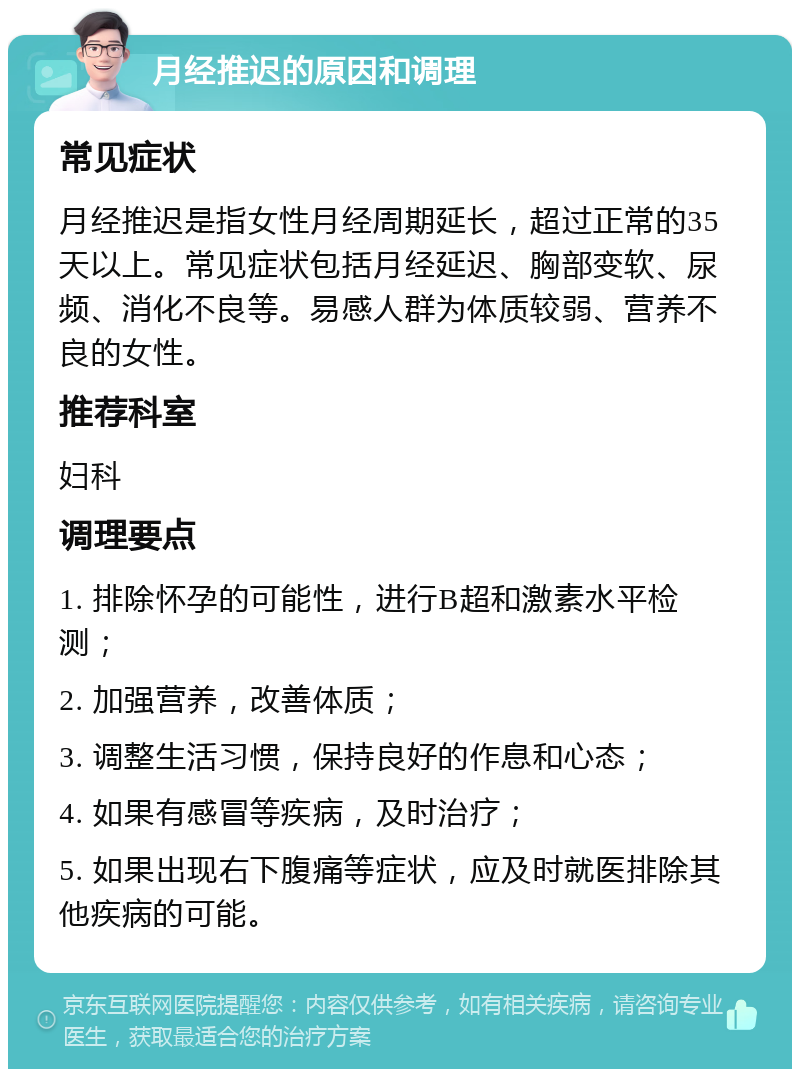 月经推迟的原因和调理 常见症状 月经推迟是指女性月经周期延长，超过正常的35天以上。常见症状包括月经延迟、胸部变软、尿频、消化不良等。易感人群为体质较弱、营养不良的女性。 推荐科室 妇科 调理要点 1. 排除怀孕的可能性，进行B超和激素水平检测； 2. 加强营养，改善体质； 3. 调整生活习惯，保持良好的作息和心态； 4. 如果有感冒等疾病，及时治疗； 5. 如果出现右下腹痛等症状，应及时就医排除其他疾病的可能。