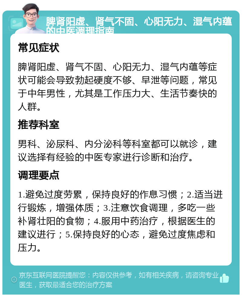 脾肾阳虚、肾气不固、心阳无力、湿气内蕴的中医调理指南 常见症状 脾肾阳虚、肾气不固、心阳无力、湿气内蕴等症状可能会导致勃起硬度不够、早泄等问题，常见于中年男性，尤其是工作压力大、生活节奏快的人群。 推荐科室 男科、泌尿科、内分泌科等科室都可以就诊，建议选择有经验的中医专家进行诊断和治疗。 调理要点 1.避免过度劳累，保持良好的作息习惯；2.适当进行锻炼，增强体质；3.注意饮食调理，多吃一些补肾壮阳的食物；4.服用中药治疗，根据医生的建议进行；5.保持良好的心态，避免过度焦虑和压力。