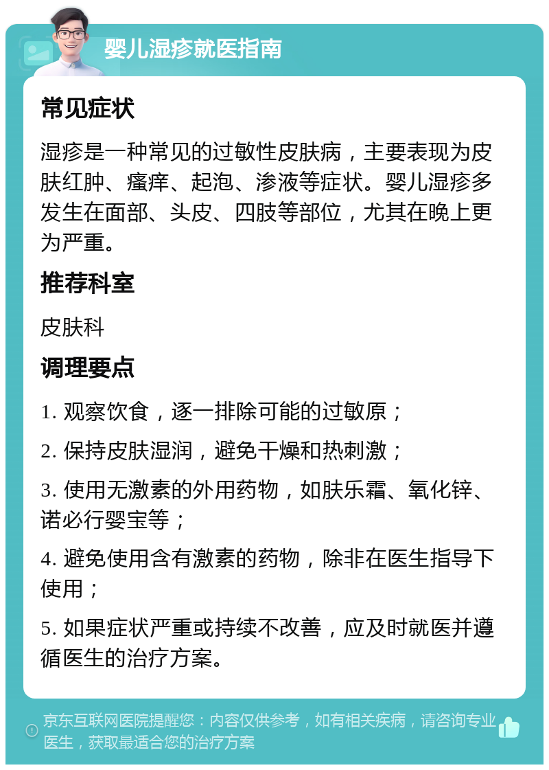 婴儿湿疹就医指南 常见症状 湿疹是一种常见的过敏性皮肤病，主要表现为皮肤红肿、瘙痒、起泡、渗液等症状。婴儿湿疹多发生在面部、头皮、四肢等部位，尤其在晚上更为严重。 推荐科室 皮肤科 调理要点 1. 观察饮食，逐一排除可能的过敏原； 2. 保持皮肤湿润，避免干燥和热刺激； 3. 使用无激素的外用药物，如肤乐霜、氧化锌、诺必行婴宝等； 4. 避免使用含有激素的药物，除非在医生指导下使用； 5. 如果症状严重或持续不改善，应及时就医并遵循医生的治疗方案。