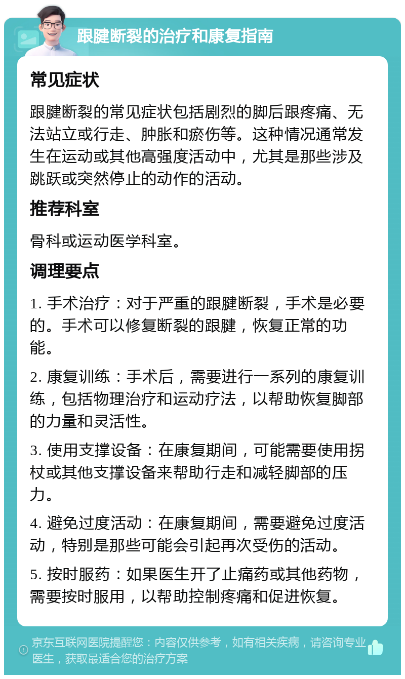 跟腱断裂的治疗和康复指南 常见症状 跟腱断裂的常见症状包括剧烈的脚后跟疼痛、无法站立或行走、肿胀和瘀伤等。这种情况通常发生在运动或其他高强度活动中，尤其是那些涉及跳跃或突然停止的动作的活动。 推荐科室 骨科或运动医学科室。 调理要点 1. 手术治疗：对于严重的跟腱断裂，手术是必要的。手术可以修复断裂的跟腱，恢复正常的功能。 2. 康复训练：手术后，需要进行一系列的康复训练，包括物理治疗和运动疗法，以帮助恢复脚部的力量和灵活性。 3. 使用支撑设备：在康复期间，可能需要使用拐杖或其他支撑设备来帮助行走和减轻脚部的压力。 4. 避免过度活动：在康复期间，需要避免过度活动，特别是那些可能会引起再次受伤的活动。 5. 按时服药：如果医生开了止痛药或其他药物，需要按时服用，以帮助控制疼痛和促进恢复。