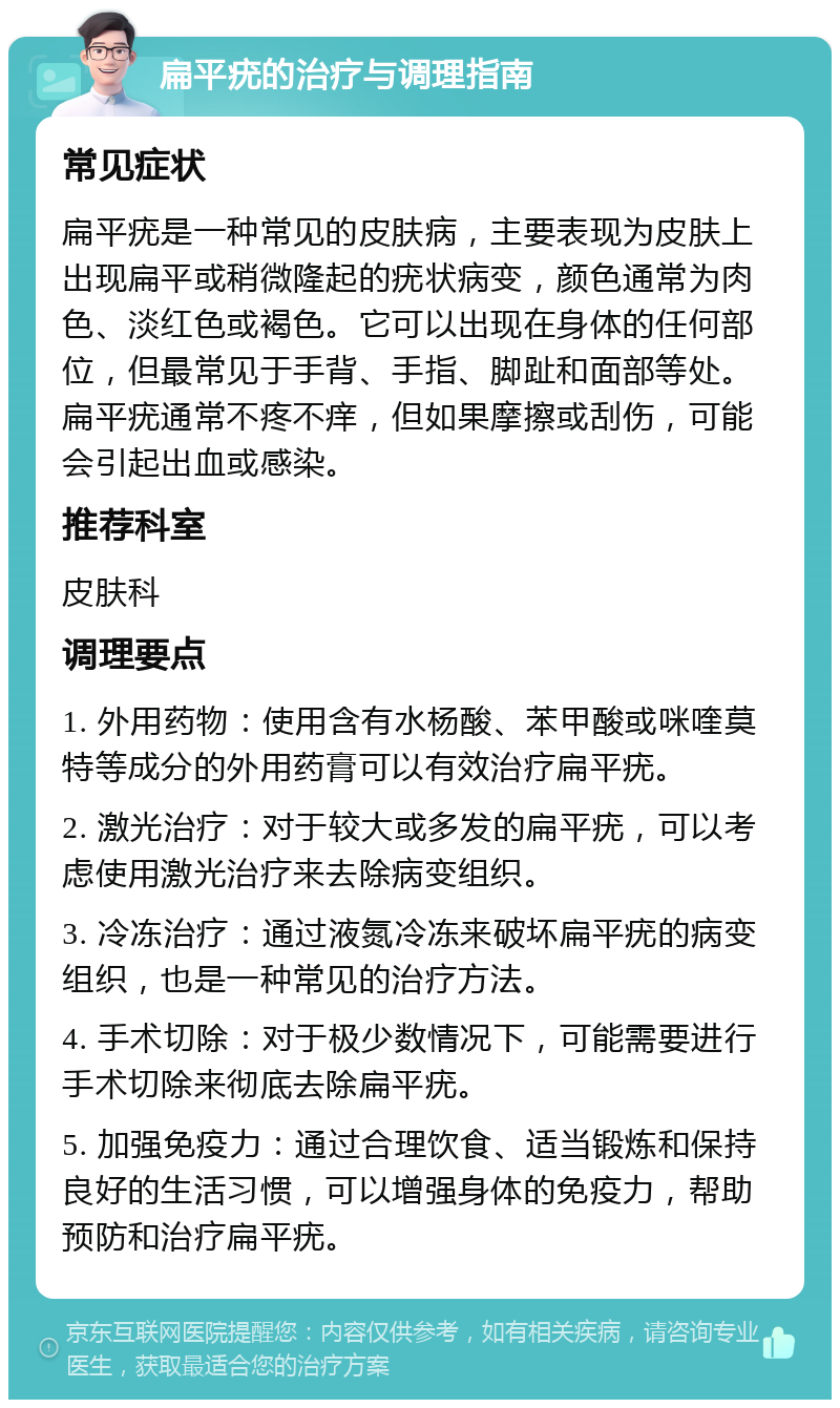 扁平疣的治疗与调理指南 常见症状 扁平疣是一种常见的皮肤病，主要表现为皮肤上出现扁平或稍微隆起的疣状病变，颜色通常为肉色、淡红色或褐色。它可以出现在身体的任何部位，但最常见于手背、手指、脚趾和面部等处。扁平疣通常不疼不痒，但如果摩擦或刮伤，可能会引起出血或感染。 推荐科室 皮肤科 调理要点 1. 外用药物：使用含有水杨酸、苯甲酸或咪喹莫特等成分的外用药膏可以有效治疗扁平疣。 2. 激光治疗：对于较大或多发的扁平疣，可以考虑使用激光治疗来去除病变组织。 3. 冷冻治疗：通过液氮冷冻来破坏扁平疣的病变组织，也是一种常见的治疗方法。 4. 手术切除：对于极少数情况下，可能需要进行手术切除来彻底去除扁平疣。 5. 加强免疫力：通过合理饮食、适当锻炼和保持良好的生活习惯，可以增强身体的免疫力，帮助预防和治疗扁平疣。