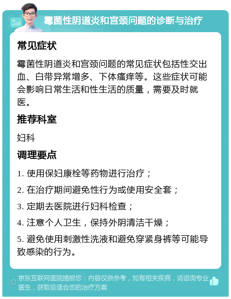 霉菌性阴道炎和宫颈问题的诊断与治疗 常见症状 霉菌性阴道炎和宫颈问题的常见症状包括性交出血、白带异常增多、下体瘙痒等。这些症状可能会影响日常生活和性生活的质量，需要及时就医。 推荐科室 妇科 调理要点 1. 使用保妇康栓等药物进行治疗； 2. 在治疗期间避免性行为或使用安全套； 3. 定期去医院进行妇科检查； 4. 注意个人卫生，保持外阴清洁干燥； 5. 避免使用刺激性洗液和避免穿紧身裤等可能导致感染的行为。