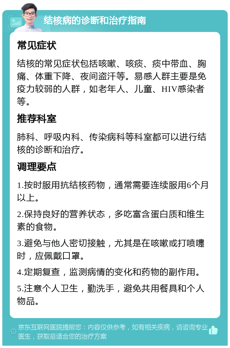 结核病的诊断和治疗指南 常见症状 结核的常见症状包括咳嗽、咳痰、痰中带血、胸痛、体重下降、夜间盗汗等。易感人群主要是免疫力较弱的人群，如老年人、儿童、HIV感染者等。 推荐科室 肺科、呼吸内科、传染病科等科室都可以进行结核的诊断和治疗。 调理要点 1.按时服用抗结核药物，通常需要连续服用6个月以上。 2.保持良好的营养状态，多吃富含蛋白质和维生素的食物。 3.避免与他人密切接触，尤其是在咳嗽或打喷嚏时，应佩戴口罩。 4.定期复查，监测病情的变化和药物的副作用。 5.注意个人卫生，勤洗手，避免共用餐具和个人物品。